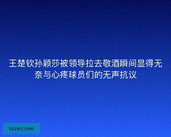 王楚钦孙颖莎被领导拉去敬酒瞬间显得无奈与心疼球员们的无声抗议