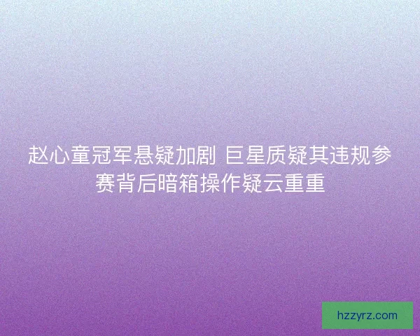 赵心童冠军悬疑加剧 巨星质疑其违规参赛背后暗箱操作疑云重重