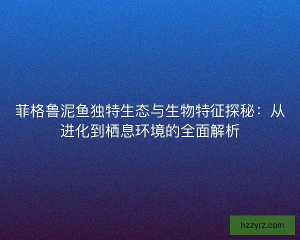 菲格鲁泥鱼独特生态与生物特征探秘：从进化到栖息环境的全面解析