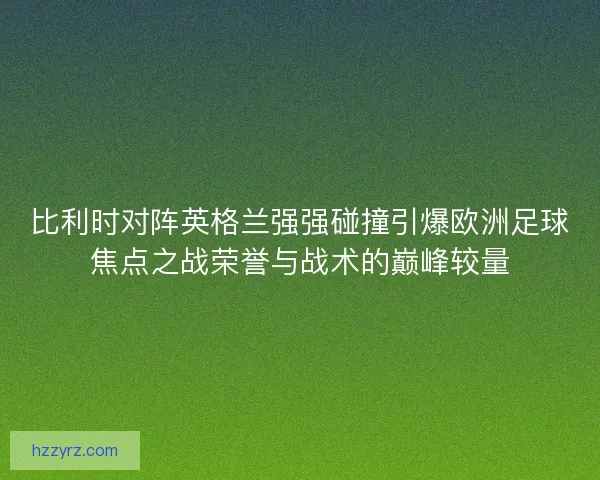比利时对阵英格兰强强碰撞引爆欧洲足球焦点之战荣誉与战术的巅峰较量