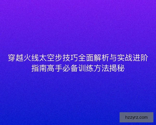 穿越火线太空步技巧全面解析与实战进阶指南高手必备训练方法揭秘