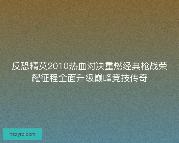 反恐精英2010热血对决重燃经典枪战荣耀征程全面升级巅峰竞技传奇
