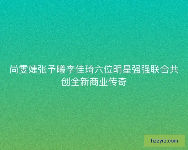 尚雯婕张予曦李佳琦六位明星强强联合共创全新商业传奇