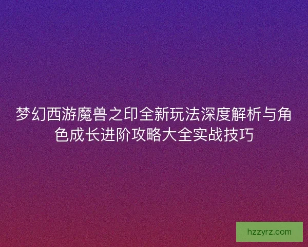梦幻西游魔兽之印全新玩法深度解析与角色成长进阶攻略大全实战技巧