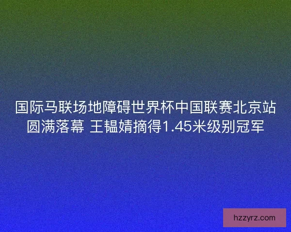 国际马联场地障碍世界杯中国联赛北京站圆满落幕 王韫婧摘得1.45米级别冠军
