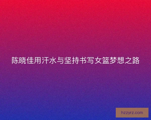 陈晓佳用汗水与坚持书写女篮梦想之路
