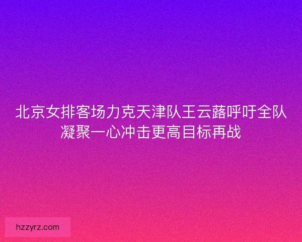 北京女排客场力克天津队王云蕗呼吁全队凝聚一心冲击更高目标再战